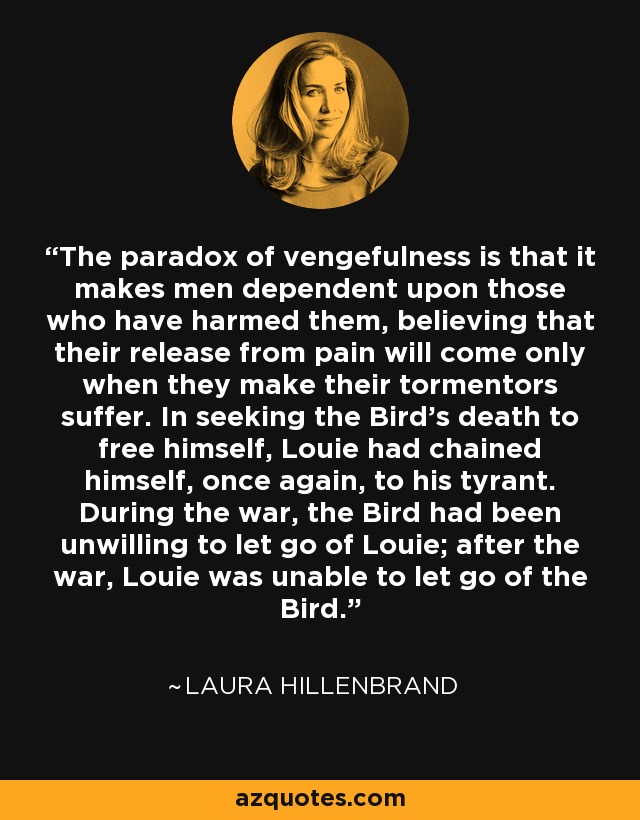 The paradox of vengefulness is that it makes men dependent upon those who have harmed them, believing that their release from pain will come only when they make their tormentors suffer. In seeking the Bird's death to free himself, Louie had chained himself, once again, to his tyrant. During the war, the Bird had been unwilling to let go of Louie; after the war, Louie was unable to let go of the Bird. - Laura Hillenbrand