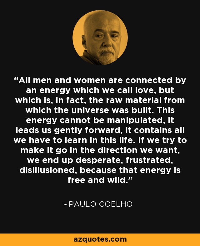 All men and women are connected by an energy which we call love, but which is, in fact, the raw material from which the universe was built. This energy cannot be manipulated, it leads us gently forward, it contains all we have to learn in this life. If we try to make it go in the direction we want, we end up desperate, frustrated, disillusioned, because that energy is free and wild. - Paulo Coelho