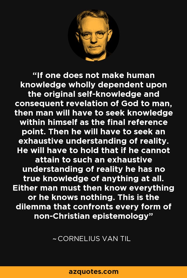 If one does not make human knowledge wholly dependent upon the original self-knowledge and consequent revelation of God to man, then man will have to seek knowledge within himself as the final reference point. Then he will have to seek an exhaustive understanding of reality. He will have to hold that if he cannot attain to such an exhaustive understanding of reality he has no true knowledge of anything at all. Either man must then know everything or he knows nothing. This is the dilemma that confronts every form of non-Christian epistemology - Cornelius Van Til