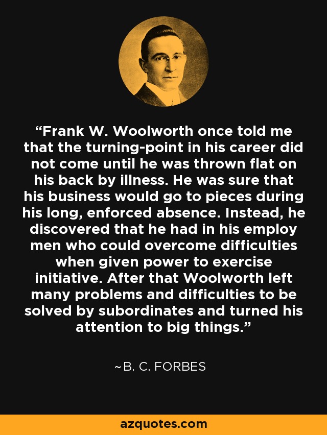 Frank W. Woolworth once told me that the turning-point in his career did not come until he was thrown flat on his back by illness. He was sure that his business would go to pieces during his long, enforced absence. Instead, he discovered that he had in his employ men who could overcome difficulties when given power to exercise initiative. After that Woolworth left many problems and difficulties to be solved by subordinates and turned his attention to big things. - B. C. Forbes