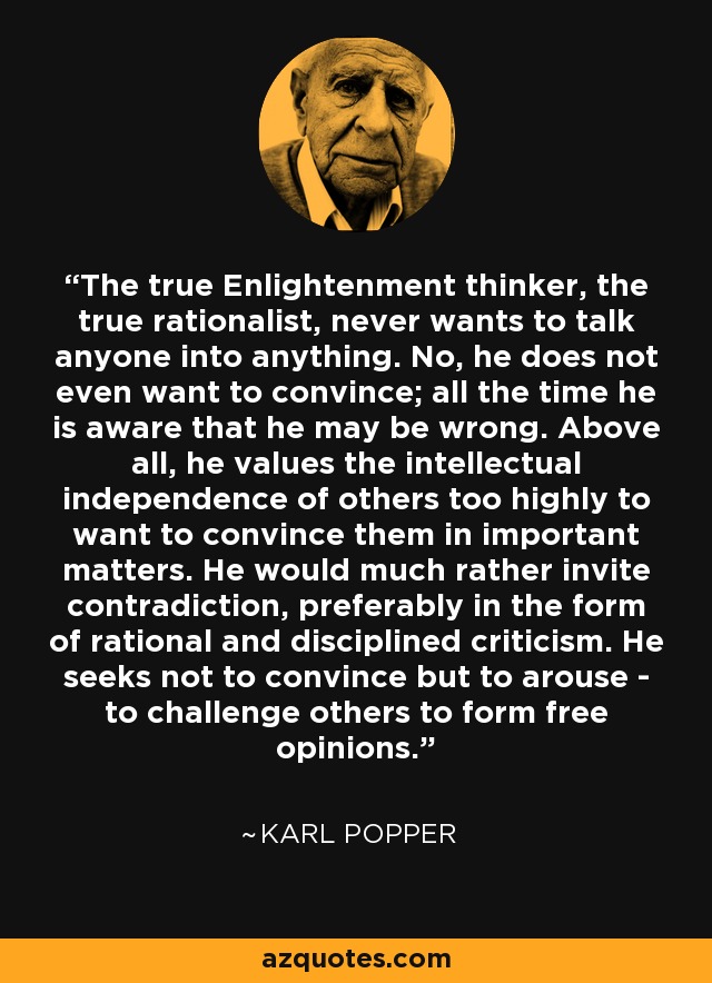 The true Enlightenment thinker, the true rationalist, never wants to talk anyone into anything. No, he does not even want to convince; all the time he is aware that he may be wrong. Above all, he values the intellectual independence of others too highly to want to convince them in important matters. He would much rather invite contradiction, preferably in the form of rational and disciplined criticism. He seeks not to convince but to arouse - to challenge others to form free opinions. - Karl Popper