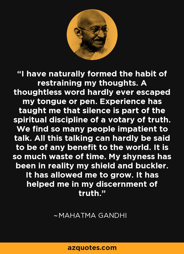 I have naturally formed the habit of restraining my thoughts. A thoughtless word hardly ever escaped my tongue or pen. Experience has taught me that silence is part of the spiritual discipline of a votary of truth. We find so many people impatient to talk. All this talking can hardly be said to be of any benefit to the world. It is so much waste of time. My shyness has been in reality my shield and buckler. It has allowed me to grow. It has helped me in my discernment of truth. - Mahatma Gandhi