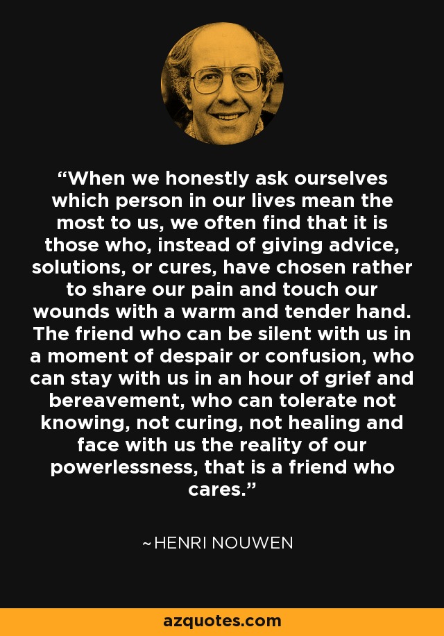 When we honestly ask ourselves which person in our lives mean the most to us, we often find that it is those who, instead of giving advice, solutions, or cures, have chosen rather to share our pain and touch our wounds with a warm and tender hand. The friend who can be silent with us in a moment of despair or confusion, who can stay with us in an hour of grief and bereavement, who can tolerate not knowing, not curing, not healing and face with us the reality of our powerlessness, that is a friend who cares. - Henri Nouwen