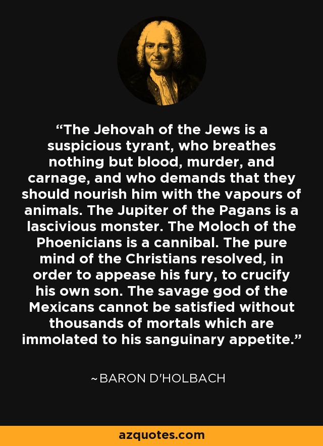 The Jehovah of the Jews is a suspicious tyrant, who breathes nothing but blood, murder, and carnage, and who demands that they should nourish him with the vapours of animals. The Jupiter of the Pagans is a lascivious monster. The Moloch of the Phoenicians is a cannibal. The pure mind of the Christians resolved, in order to appease his fury, to crucify his own son. The savage god of the Mexicans cannot be satisfied without thousands of mortals which are immolated to his sanguinary appetite. - Baron d'Holbach