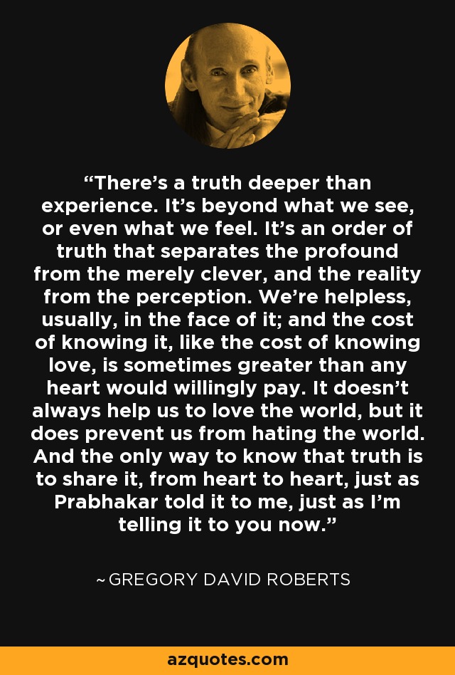 There's a truth deeper than experience. It's beyond what we see, or even what we feel. It's an order of truth that separates the profound from the merely clever, and the reality from the perception. We're helpless, usually, in the face of it; and the cost of knowing it, like the cost of knowing love, is sometimes greater than any heart would willingly pay. It doesn't always help us to love the world, but it does prevent us from hating the world. And the only way to know that truth is to share it, from heart to heart, just as Prabhakar told it to me, just as I'm telling it to you now. - Gregory David Roberts