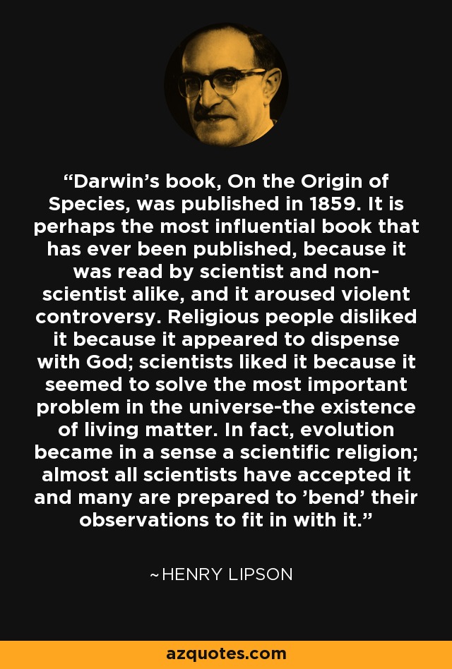Darwin's book, On the Origin of Species, was published in 1859. It is perhaps the most influential book that has ever been published, because it was read by scientist and non- scientist alike, and it aroused violent controversy. Religious people disliked it because it appeared to dispense with God; scientists liked it because it seemed to solve the most important problem in the universe-the existence of living matter. In fact, evolution became in a sense a scientific religion; almost all scientists have accepted it and many are prepared to 'bend' their observations to fit in with it. - Henry Lipson