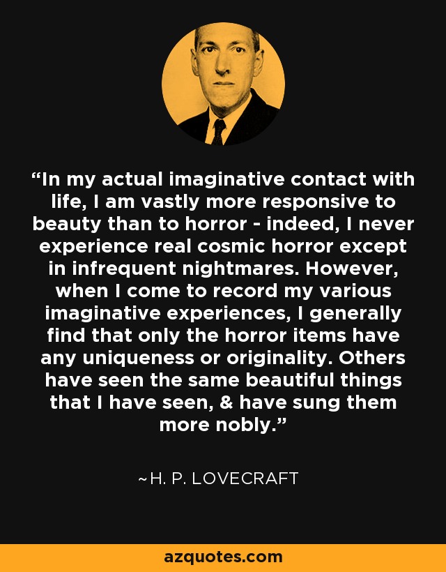 In my actual imaginative contact with life, I am vastly more responsive to beauty than to horror - indeed, I never experience real cosmic horror except in infrequent nightmares. However, when I come to record my various imaginative experiences, I generally find that only the horror items have any uniqueness or originality. Others have seen the same beautiful things that I have seen, & have sung them more nobly. - H. P. Lovecraft