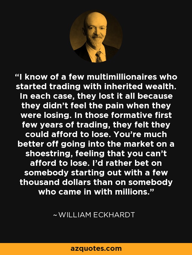 I know of a few multimillionaires who started trading with inherited wealth. In each case, they lost it all because they didn't feel the pain when they were losing. In those formative first few years of trading, they felt they could afford to lose. You're much better off going into the market on a shoestring, feeling that you can't afford to lose. I'd rather bet on somebody starting out with a few thousand dollars than on somebody who came in with millions. - William Eckhardt