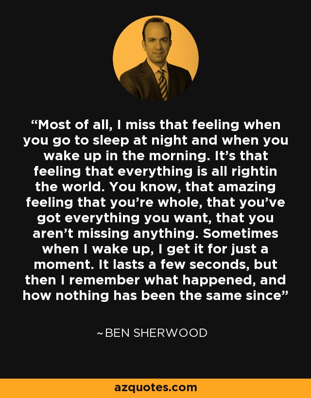 Most of all, I miss that feeling when you go to sleep at night and when you wake up in the morning. It's that feeling that everything is all rightin the world. You know, that amazing feeling that you're whole, that you've got everything you want, that you aren't missing anything. Sometimes when I wake up, I get it for just a moment. It lasts a few seconds, but then I remember what happened, and how nothing has been the same since - Ben Sherwood