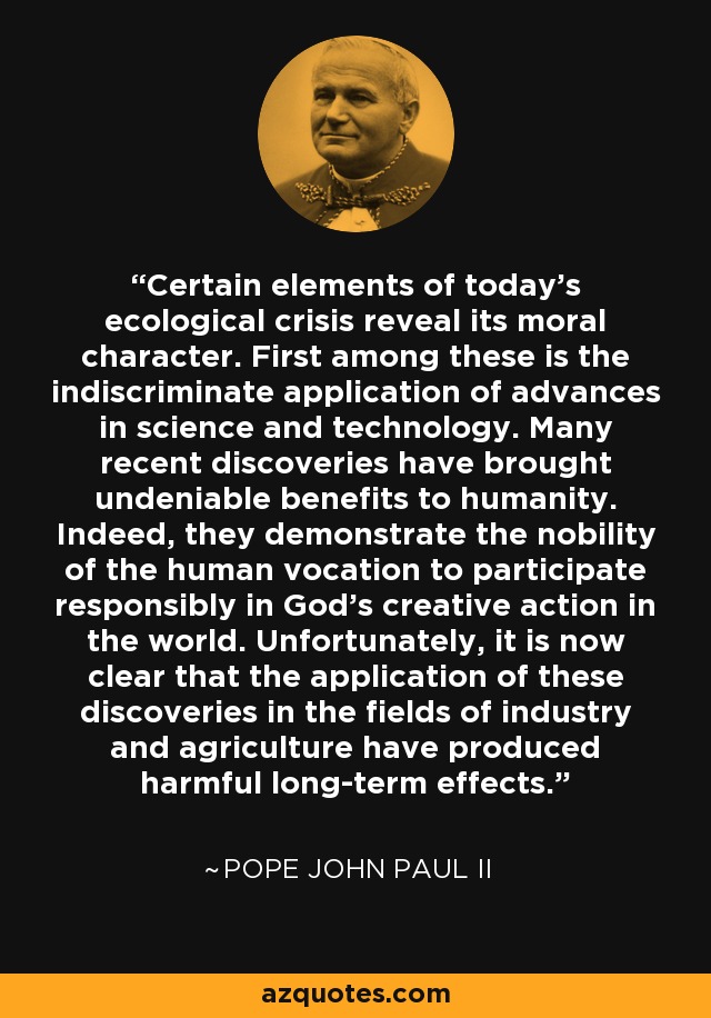 Certain elements of today's ecological crisis reveal its moral character. First among these is the indiscriminate application of advances in science and technology. Many recent discoveries have brought undeniable benefits to humanity. Indeed, they demonstrate the nobility of the human vocation to participate responsibly in God's creative action in the world. Unfortunately, it is now clear that the application of these discoveries in the fields of industry and agriculture have produced harmful long-term effects. - Pope John Paul II