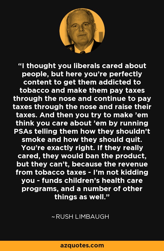 I thought you liberals cared about people, but here you're perfectly content to get them addicted to tobacco and make them pay taxes through the nose and continue to pay taxes through the nose and raise their taxes. And then you try to make 'em think you care about 'em by running PSAs telling them how they shouldn't smoke and how they should quit. You're exactly right. If they really cared, they would ban the product, but they can't, because the revenue from tobacco taxes - I'm not kidding you - funds children's health care programs, and a number of other things as well. - Rush Limbaugh