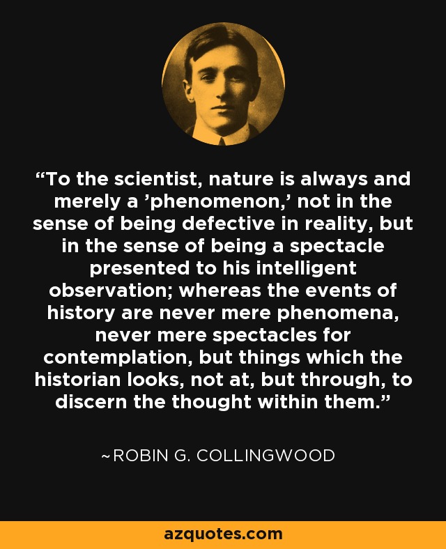 To the scientist, nature is always and merely a 'phenomenon,' not in the sense of being defective in reality, but in the sense of being a spectacle presented to his intelligent observation; whereas the events of history are never mere phenomena, never mere spectacles for contemplation, but things which the historian looks, not at, but through, to discern the thought within them. - Robin G. Collingwood