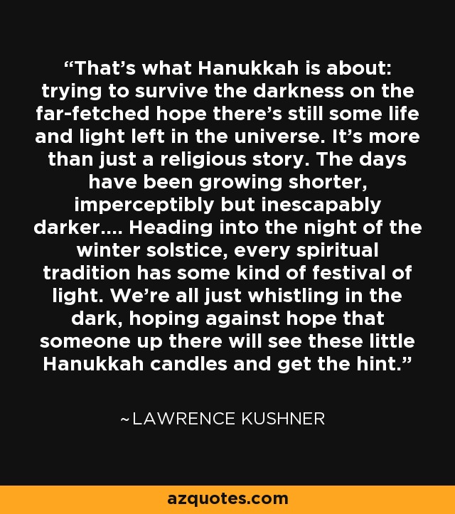 That's what Hanukkah is about: trying to survive the darkness on the far-fetched hope there's still some life and light left in the universe. It's more than just a religious story. The days have been growing shorter, imperceptibly but inescapably darker.... Heading into the night of the winter solstice, every spiritual tradition has some kind of festival of light. We're all just whistling in the dark, hoping against hope that someone up there will see these little Hanukkah candles and get the hint. - Lawrence Kushner
