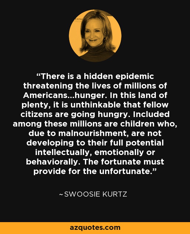 There is a hidden epidemic threatening the lives of millions of Americans...hunger. In this land of plenty, it is unthinkable that fellow citizens are going hungry. Included among these millions are children who, due to malnourishment, are not developing to their full potential intellectually, emotionally or behaviorally. The fortunate must provide for the unfortunate. - Swoosie Kurtz