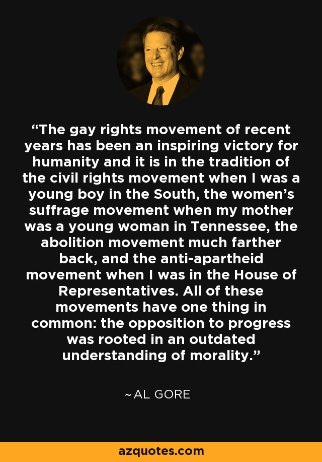 The gay rights movement of recent years has been an inspiring victory for humanity and it is in the tradition of the civil rights movement when I was a young boy in the South, the women's suffrage movement when my mother was a young woman in Tennessee, the abolition movement much farther back, and the anti-apartheid movement when I was in the House of Representatives. All of these movements have one thing in common: the opposition to progress was rooted in an outdated understanding of morality. - Al Gore