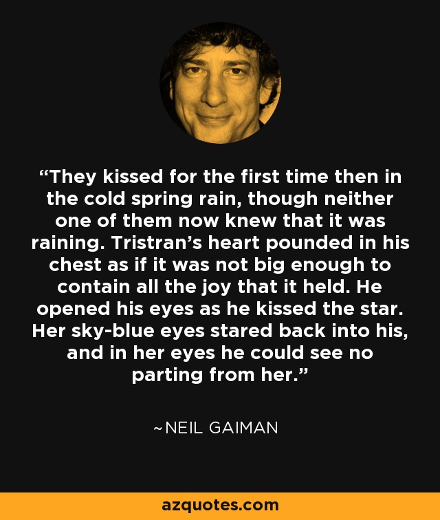 They kissed for the first time then in the cold spring rain, though neither one of them now knew that it was raining. Tristran's heart pounded in his chest as if it was not big enough to contain all the joy that it held. He opened his eyes as he kissed the star. Her sky-blue eyes stared back into his, and in her eyes he could see no parting from her. - Neil Gaiman