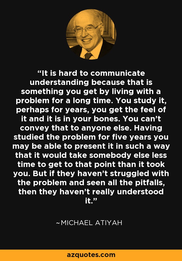 It is hard to communicate understanding because that is something you get by living with a problem for a long time. You study it, perhaps for years, you get the feel of it and it is in your bones. You can't convey that to anyone else. Having studied the problem for five years you may be able to present it in such a way that it would take somebody else less time to get to that point than it took you. But if they haven't struggled with the problem and seen all the pitfalls, then they haven't really understood it. - Michael Atiyah