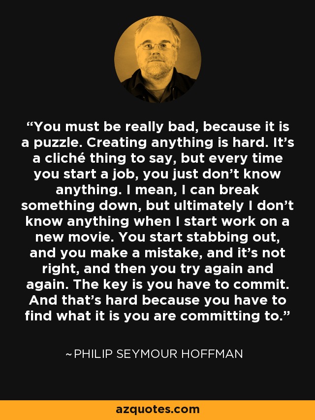 You must be really bad, because it is a puzzle. Creating anything is hard. It’s a cliché thing to say, but every time you start a job, you just don’t know anything. I mean, I can break something down, but ultimately I don’t know anything when I start work on a new movie. You start stabbing out, and you make a mistake, and it’s not right, and then you try again and again. The key is you have to commit. And that’s hard because you have to find what it is you are committing to. - Philip Seymour Hoffman