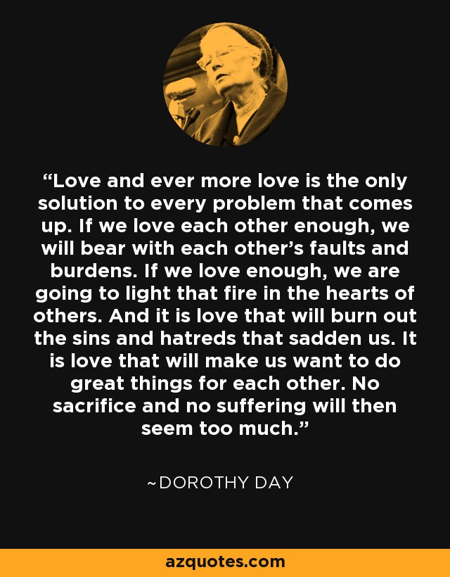 Love and ever more love is the only solution to every problem that comes up. If we love each other enough, we will bear with each other's faults and burdens. If we love enough, we are going to light that fire in the hearts of others. And it is love that will burn out the sins and hatreds that sadden us. It is love that will make us want to do great things for each other. No sacrifice and no suffering will then seem too much. - Dorothy Day