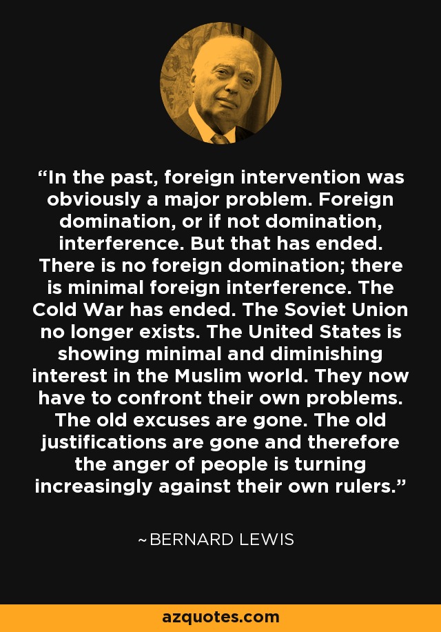 In the past, foreign intervention was obviously a major problem. Foreign domination, or if not domination, interference. But that has ended. There is no foreign domination; there is minimal foreign interference. The Cold War has ended. The Soviet Union no longer exists. The United States is showing minimal and diminishing interest in the Muslim world. They now have to confront their own problems. The old excuses are gone. The old justifications are gone and therefore the anger of people is turning increasingly against their own rulers. - Bernard Lewis