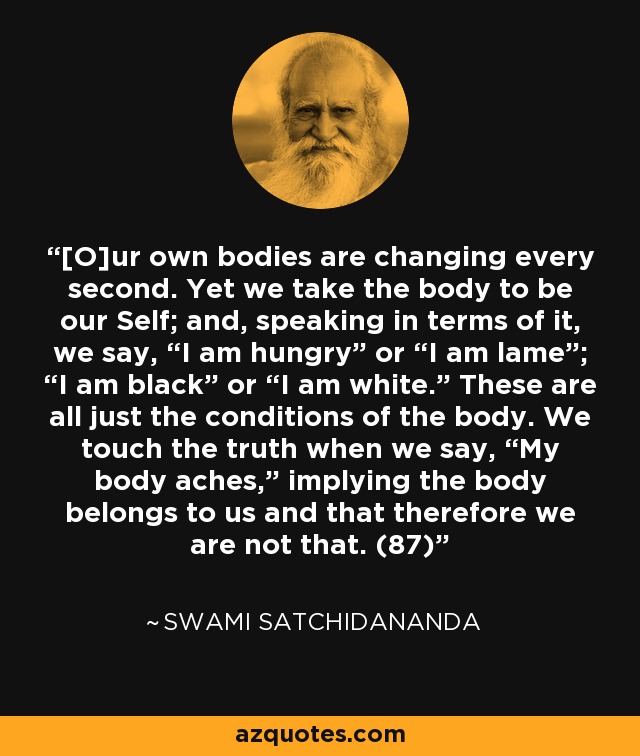 [O]ur own bodies are changing every second. Yet we take the body to be our Self; and, speaking in terms of it, we say, “I am hungry” or “I am lame”; “I am black” or “I am white.” These are all just the conditions of the body. We touch the truth when we say, “My body aches,” implying the body belongs to us and that therefore we are not that. (87) - Swami Satchidananda