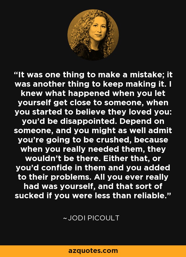 It was one thing to make a mistake; it was another thing to keep making it. I knew what happened when you let yourself get close to someone, when you started to believe they loved you: you'd be disappointed. Depend on someone, and you might as well admit you're going to be crushed, because when you really needed them, they wouldn't be there. Either that, or you'd confide in them and you added to their problems. All you ever really had was yourself, and that sort of sucked if you were less than reliable. - Jodi Picoult