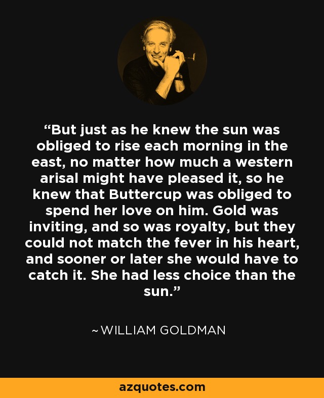 But just as he knew the sun was obliged to rise each morning in the east, no matter how much a western arisal might have pleased it, so he knew that Buttercup was obliged to spend her love on him. Gold was inviting, and so was royalty, but they could not match the fever in his heart, and sooner or later she would have to catch it. She had less choice than the sun. - William Goldman