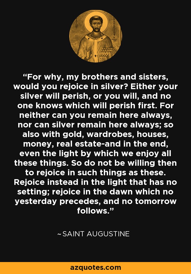 For why, my brothers and sisters, would you rejoice in silver? Either your silver will perish, or you will, and no one knows which will perish first. For neither can you remain here always, nor can silver remain here always; so also with gold, wardrobes, houses, money, real estate-and in the end, even the light by which we enjoy all these things. So do not be willing then to rejoice in such things as these. Rejoice instead in the light that has no setting; rejoice in the dawn which no yesterday precedes, and no tomorrow follows. - Saint Augustine