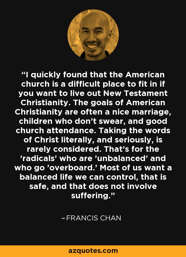 I quickly found that the American church is a difficult place to fit in if you want to live out New Testament Christianity. The goals of American Christianity are often a nice marriage, children who don't swear, and good church attendance. Taking the words of Christ literally, and seriously, is rarely considered. That's for the 'radicals' who are 'unbalanced' and who go 'overboard.' Most of us want a balanced life we can control, that is safe, and that does not involve suffering. - Francis Chan