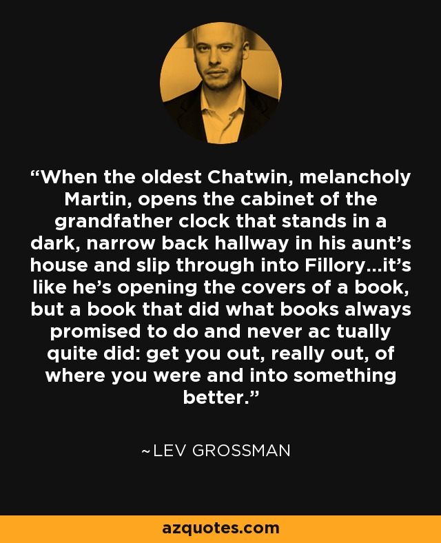 When the oldest Chatwin, melancholy Martin, opens the cabinet of the grandfather clock that stands in a dark, narrow back hallway in his aunt’s house and slip through into Fillory...it’s like he’s opening the covers of a book, but a book that did what books always promised to do and never ac tually quite did: get you out, really out, of where you were and into something better. - Lev Grossman