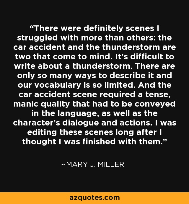 There were definitely scenes I struggled with more than others: the car accident and the thunderstorm are two that come to mind. It's difficult to write about a thunderstorm. There are only so many ways to describe it and our vocabulary is so limited. And the car accident scene required a tense, manic quality that had to be conveyed in the language, as well as the character's dialogue and actions. I was editing these scenes long after I thought I was finished with them. - Mary J. Miller