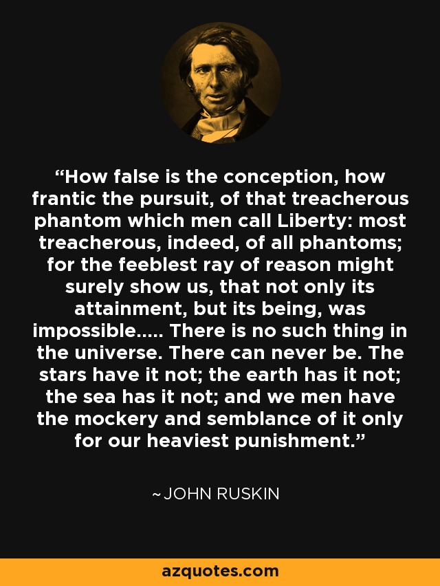 How false is the conception, how frantic the pursuit, of that treacherous phantom which men call Liberty: most treacherous, indeed, of all phantoms; for the feeblest ray of reason might surely show us, that not only its attainment, but its being, was impossible..... There is no such thing in the universe. There can never be. The stars have it not; the earth has it not; the sea has it not; and we men have the mockery and semblance of it only for our heaviest punishment. - John Ruskin