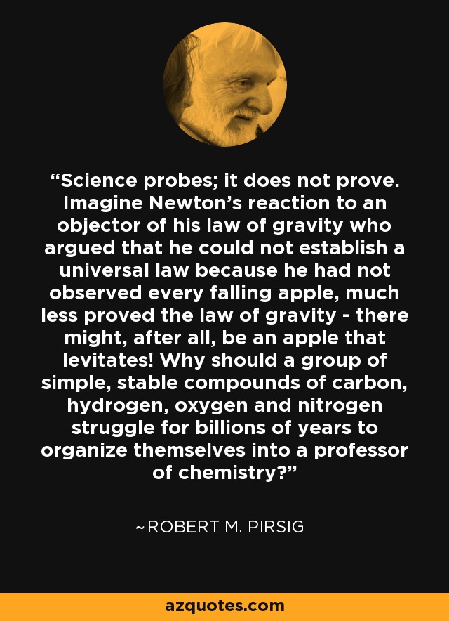 Science probes; it does not prove. Imagine Newton's reaction to an objector of his law of gravity who argued that he could not establish a universal law because he had not observed every falling apple, much less proved the law of gravity - there might, after all, be an apple that levitates! Why should a group of simple, stable compounds of carbon, hydrogen, oxygen and nitrogen struggle for billions of years to organize themselves into a professor of chemistry? - Robert M. Pirsig