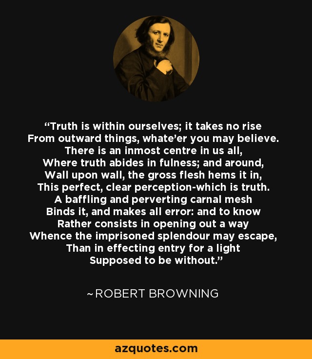 Truth is within ourselves; it takes no rise From outward things, whate'er you may believe. There is an inmost centre in us all, Where truth abides in fulness; and around, Wall upon wall, the gross flesh hems it in, This perfect, clear perception-which is truth. A baffling and perverting carnal mesh Binds it, and makes all error: and to know Rather consists in opening out a way Whence the imprisoned splendour may escape, Than in effecting entry for a light Supposed to be without. - Robert Browning