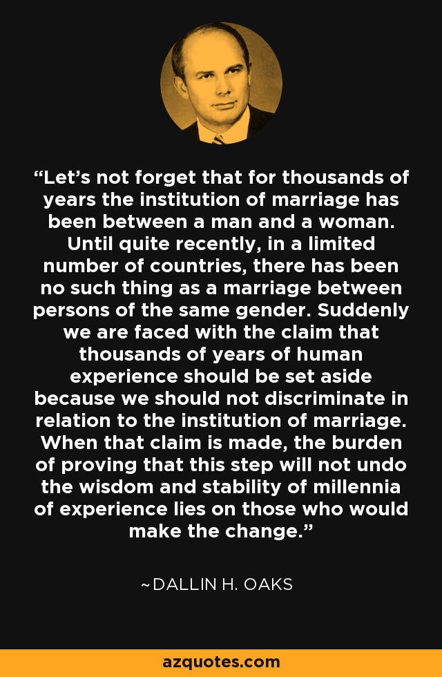 Let's not forget that for thousands of years the institution of marriage has been between a man and a woman. Until quite recently, in a limited number of countries, there has been no such thing as a marriage between persons of the same gender. Suddenly we are faced with the claim that thousands of years of human experience should be set aside because we should not discriminate in relation to the institution of marriage. When that claim is made, the burden of proving that this step will not undo the wisdom and stability of millennia of experience lies on those who would make the change. - Dallin H. Oaks