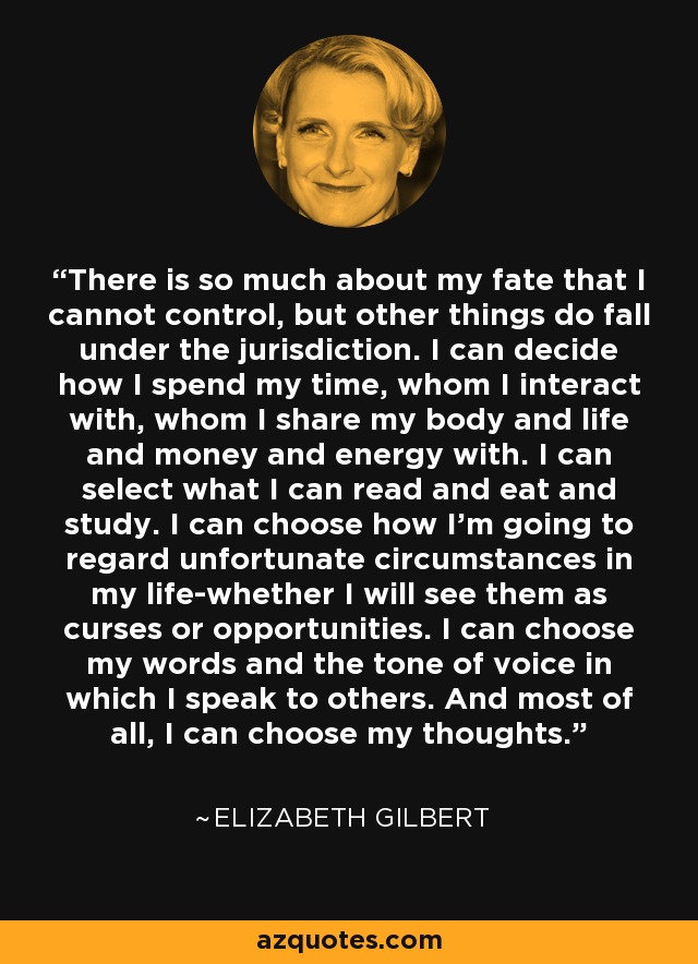 There is so much about my fate that I cannot control, but other things do fall under the jurisdiction. I can decide how I spend my time, whom I interact with, whom I share my body and life and money and energy with. I can select what I can read and eat and study. I can choose how I'm going to regard unfortunate circumstances in my life-whether I will see them as curses or opportunities. I can choose my words and the tone of voice in which I speak to others. And most of all, I can choose my thoughts. - Elizabeth Gilbert