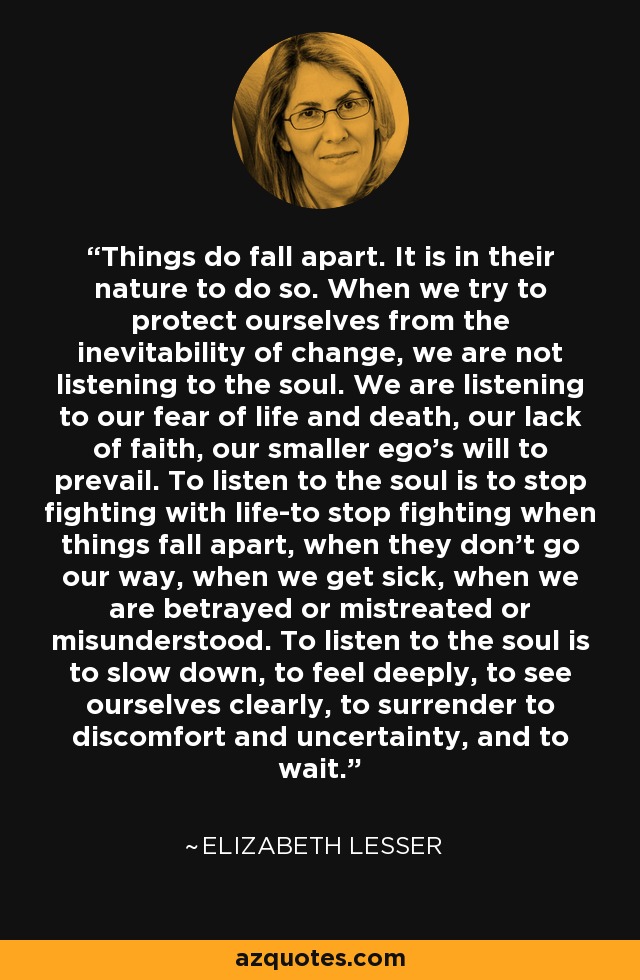 Things do fall apart. It is in their nature to do so. When we try to protect ourselves from the inevitability of change, we are not listening to the soul. We are listening to our fear of life and death, our lack of faith, our smaller ego's will to prevail. To listen to the soul is to stop fighting with life-to stop fighting when things fall apart, when they don't go our way, when we get sick, when we are betrayed or mistreated or misunderstood. To listen to the soul is to slow down, to feel deeply, to see ourselves clearly, to surrender to discomfort and uncertainty, and to wait. - Elizabeth Lesser