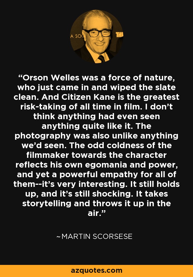 Orson Welles was a force of nature, who just came in and wiped the slate clean. And Citizen Kane is the greatest risk-taking of all time in film. I don’t think anything had even seen anything quite like it. The photography was also unlike anything we’d seen. The odd coldness of the filmmaker towards the character reflects his own egomania and power, and yet a powerful empathy for all of them--it’s very interesting. It still holds up, and it’s still shocking. It takes storytelling and throws it up in the air. - Martin Scorsese