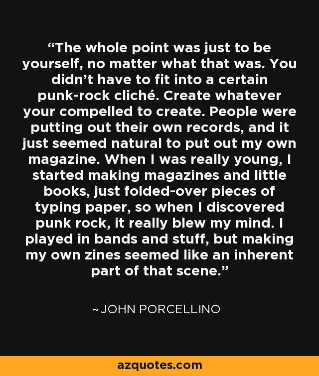 The whole point was just to be yourself, no matter what that was. You didn't have to fit into a certain punk-rock cliché. Create whatever your compelled to create. People were putting out their own records, and it just seemed natural to put out my own magazine. When I was really young, I started making magazines and little books, just folded-over pieces of typing paper, so when I discovered punk rock, it really blew my mind. I played in bands and stuff, but making my own zines seemed like an inherent part of that scene. - John Porcellino