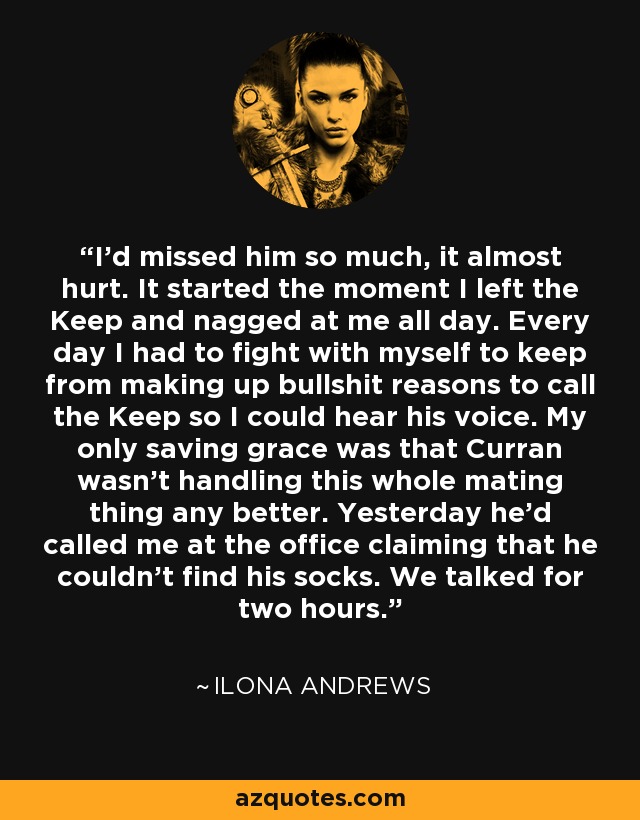 I’d missed him so much, it almost hurt. It started the moment I left the Keep and nagged at me all day. Every day I had to fight with myself to keep from making up bullshit reasons to call the Keep so I could hear his voice. My only saving grace was that Curran wasn’t handling this whole mating thing any better. Yesterday he’d called me at the office claiming that he couldn’t find his socks. We talked for two hours. - Ilona Andrews