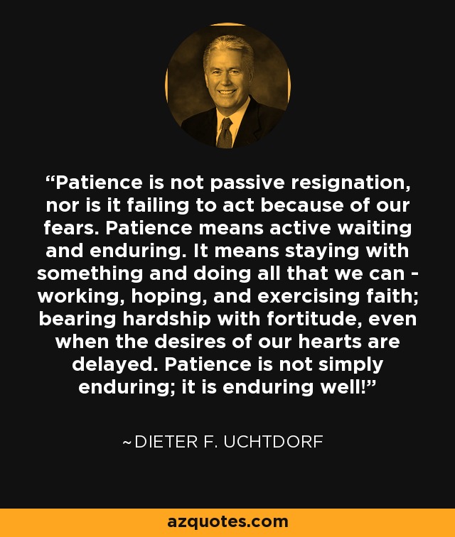 Patience is not passive resignation, nor is it failing to act because of our fears. Patience means active waiting and enduring. It means staying with something and doing all that we can - working, hoping, and exercising faith; bearing hardship with fortitude, even when the desires of our hearts are delayed. Patience is not simply enduring; it is enduring well! - Dieter F. Uchtdorf