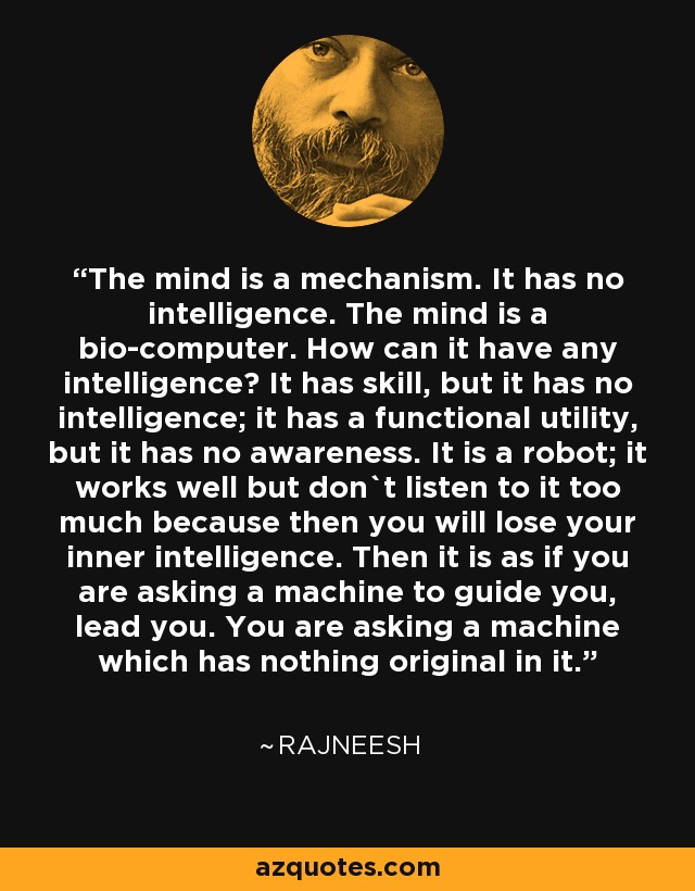 The mind is a mechanism. It has no intelligence. The mind is a bio-computer. How can it have any intelligence? It has skill, but it has no intelligence; it has a functional utility, but it has no awareness. It is a robot; it works well but don`t listen to it too much because then you will lose your inner intelligence. Then it is as if you are asking a machine to guide you, lead you. You are asking a machine which has nothing original in it. - Rajneesh