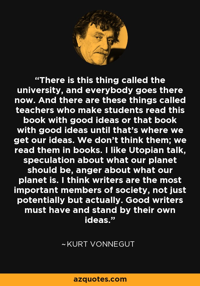 There is this thing called the university, and everybody goes there now. And there are these things called teachers who make students read this book with good ideas or that book with good ideas until that's where we get our ideas. We don't think them; we read them in books. I like Utopian talk, speculation about what our planet should be, anger about what our planet is. I think writers are the most important members of society, not just potentially but actually. Good writers must have and stand by their own ideas. - Kurt Vonnegut