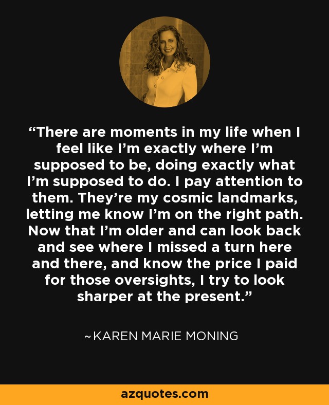 There are moments in my life when I feel like I’m exactly where I’m supposed to be, doing exactly what I’m supposed to do. I pay attention to them. They’re my cosmic landmarks, letting me know I’m on the right path. Now that I’m older and can look back and see where I missed a turn here and there, and know the price I paid for those oversights, I try to look sharper at the present. - Karen Marie Moning