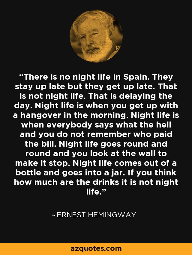 There is no night life in Spain. They stay up late but they get up late. That is not night life. That is delaying the day. Night life is when you get up with a hangover in the morning. Night life is when everybody says what the hell and you do not remember who paid the bill. Night life goes round and round and you look at the wall to make it stop. Night life comes out of a bottle and goes into a jar. If you think how much are the drinks it is not night life. - Ernest Hemingway