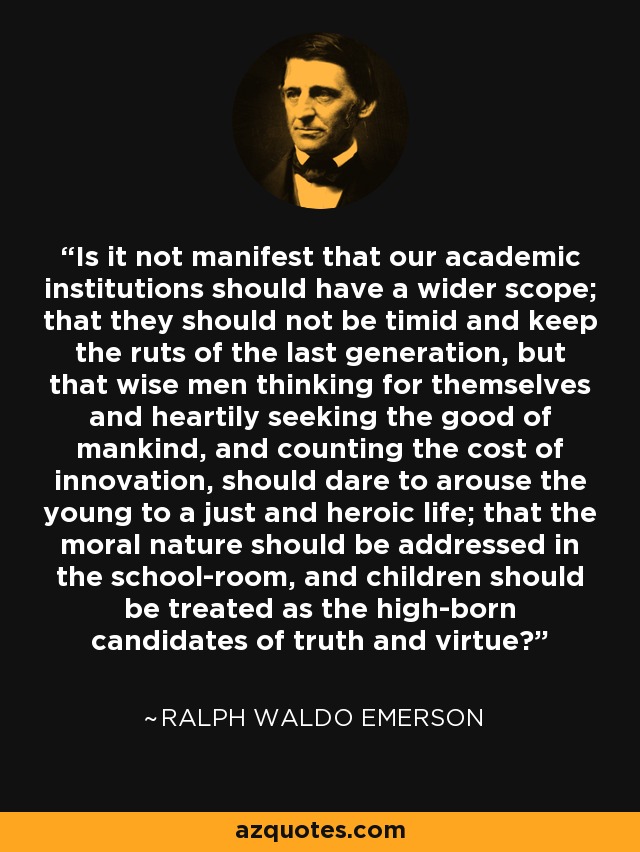 Is it not manifest that our academic institutions should have a wider scope; that they should not be timid and keep the ruts of the last generation, but that wise men thinking for themselves and heartily seeking the good of mankind, and counting the cost of innovation, should dare to arouse the young to a just and heroic life; that the moral nature should be addressed in the school-room, and children should be treated as the high-born candidates of truth and virtue? - Ralph Waldo Emerson