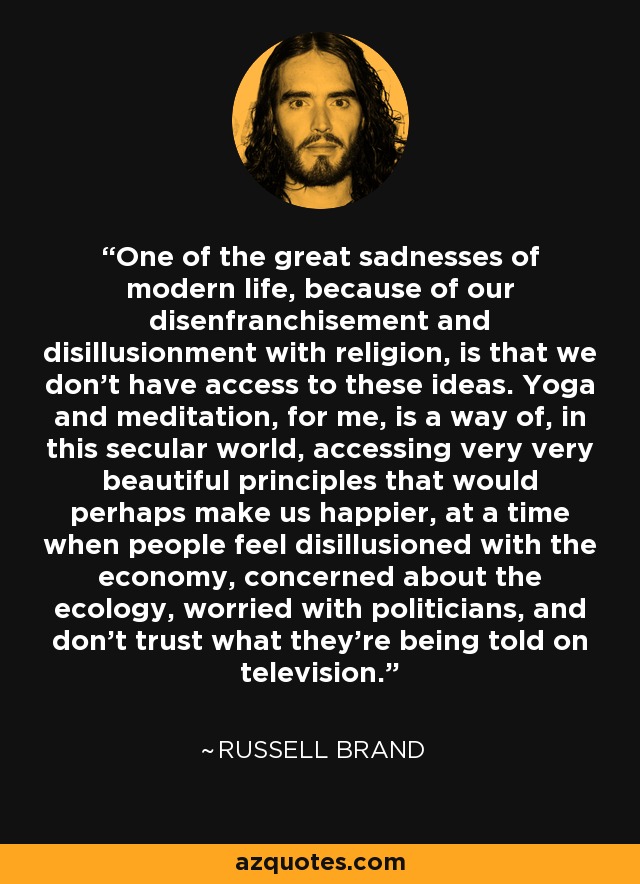 One of the great sadnesses of modern life, because of our disenfranchisement and disillusionment with religion, is that we don't have access to these ideas. Yoga and meditation, for me, is a way of, in this secular world, accessing very very beautiful principles that would perhaps make us happier, at a time when people feel disillusioned with the economy, concerned about the ecology, worried with politicians, and don't trust what they're being told on television. - Russell Brand