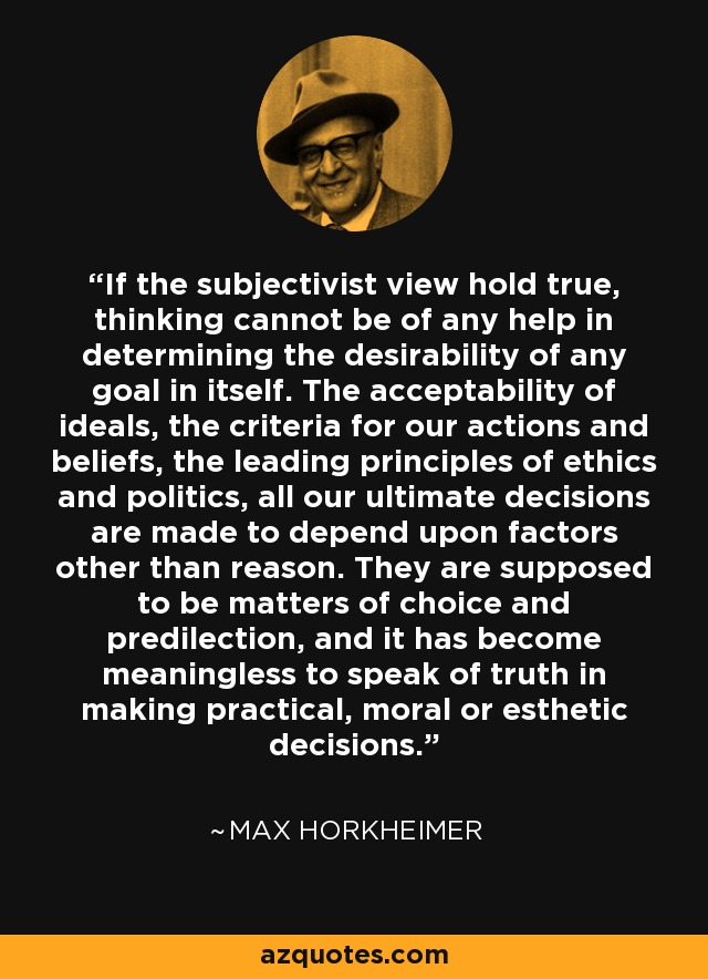 If the subjectivist view hold true, thinking cannot be of any help in determining the desirability of any goal in itself. The acceptability of ideals, the criteria for our actions and beliefs, the leading principles of ethics and politics, all our ultimate decisions are made to depend upon factors other than reason. They are supposed to be matters of choice and predilection, and it has become meaningless to speak of truth in making practical, moral or esthetic decisions. - Max Horkheimer