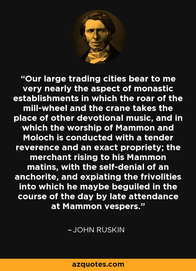 Our large trading cities bear to me very nearly the aspect of monastic establishments in which the roar of the mill-wheel and the crane takes the place of other devotional music, and in which the worship of Mammon and Moloch is conducted with a tender reverence and an exact propriety; the merchant rising to his Mammon matins, with the self-denial of an anchorite, and expiating the frivolities into which he maybe beguiled in the course of the day by late attendance at Mammon vespers. - John Ruskin