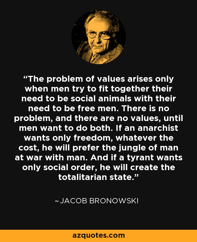 The problem of values arises only when men try to fit together their need to be social animals with their need to be free men. There is no problem, and there are no values, until men want to do both. If an anarchist wants only freedom, whatever the cost, he will prefer the jungle of man at war with man. And if a tyrant wants only social order, he will create the totalitarian state. - Jacob Bronowski